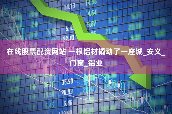 在线股票配资网站 一根铝材撬动了一座城_安义_门窗_铝业