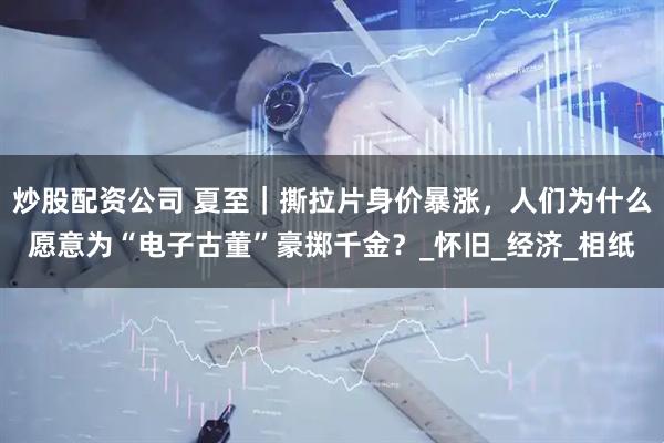 炒股配资公司 夏至｜撕拉片身价暴涨，人们为什么愿意为“电子古董”豪掷千金？_怀旧_经济_相纸