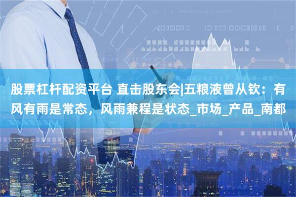 股票杠杆配资平台 直击股东会|五粮液曾从钦：有风有雨是常态，风雨兼程是状态_市场_产品_南都