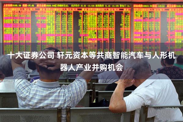 十大证券公司 轩元资本等共商智能汽车与人形机器人产业并购机会