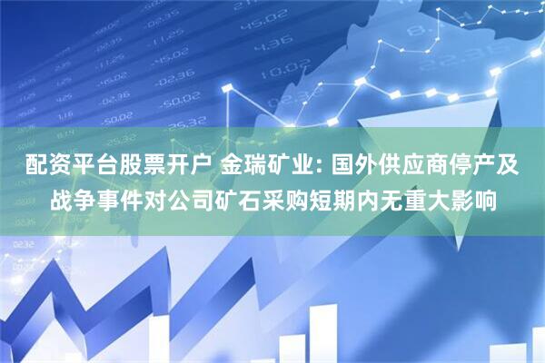配资平台股票开户 金瑞矿业: 国外供应商停产及战争事件对公司矿石采购短期内无重大影响