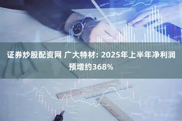 证券炒股配资网 广大特材: 2025年上半年净利润预增约368%