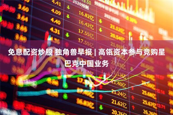 免息配资炒股 独角兽早报 | 高瓴资本参与竞购星巴克中国业务