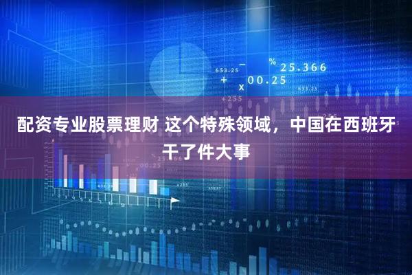 配资专业股票理财 这个特殊领域，中国在西班牙干了件大事