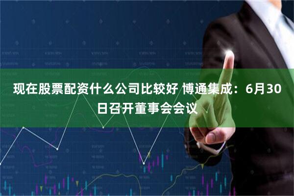 现在股票配资什么公司比较好 博通集成：6月30日召开董事会会议