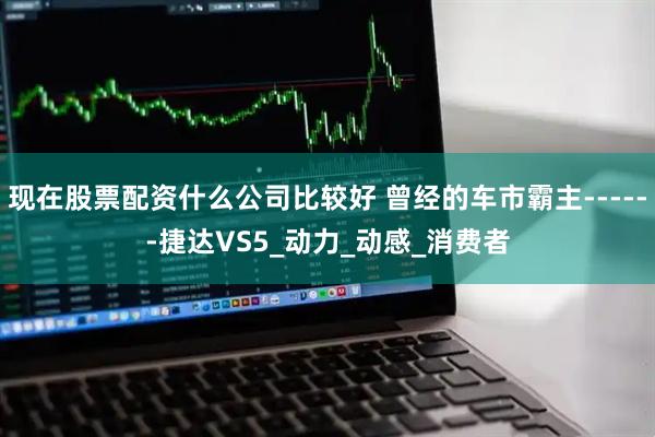 现在股票配资什么公司比较好 曾经的车市霸主------捷达VS5_动力_动感_消费者