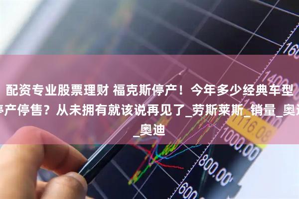 配资专业股票理财 福克斯停产！今年多少经典车型停产停售？从未拥有就该说再见了_劳斯莱斯_销量_奥迪