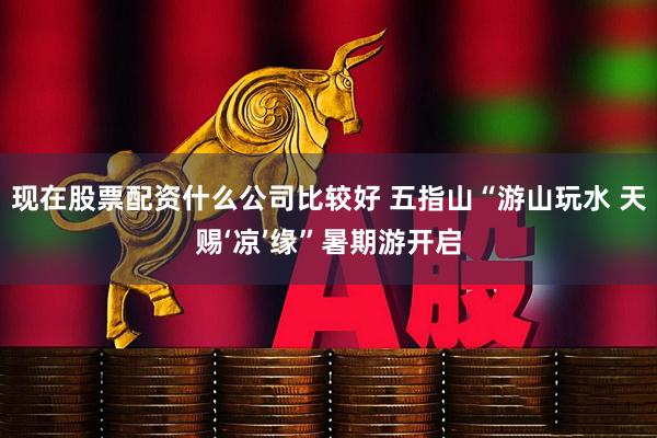 现在股票配资什么公司比较好 五指山“游山玩水 天赐‘凉’缘”暑期游开启