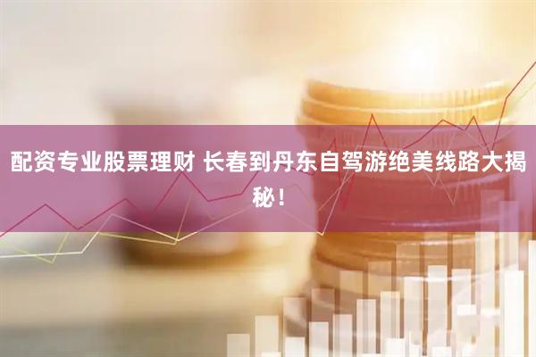 配资专业股票理财 长春到丹东自驾游绝美线路大揭秘！