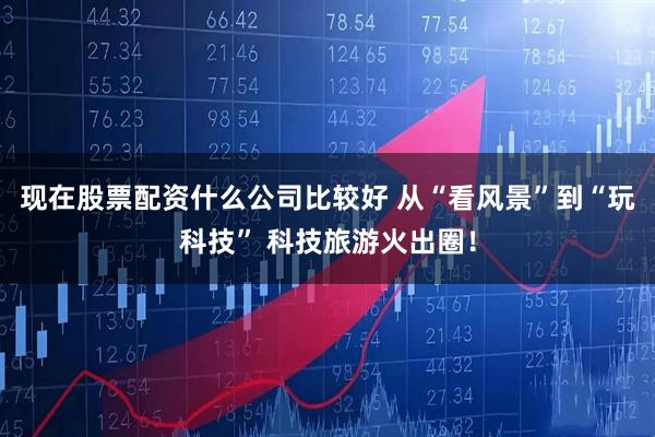 现在股票配资什么公司比较好 从“看风景”到“玩科技” 科技旅游火出圈！