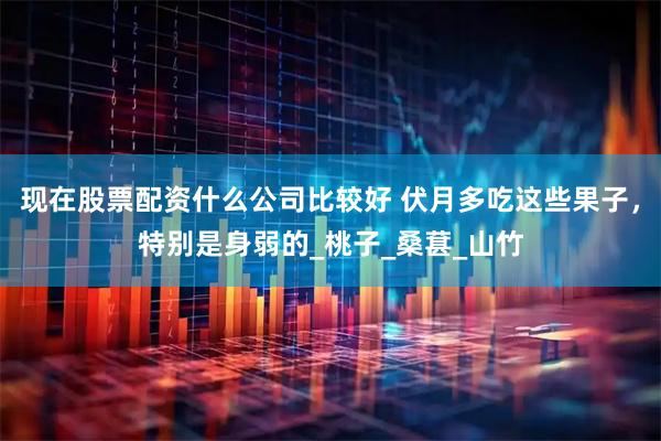 现在股票配资什么公司比较好 伏月多吃这些果子，特别是身弱的_桃子_桑葚_山竹