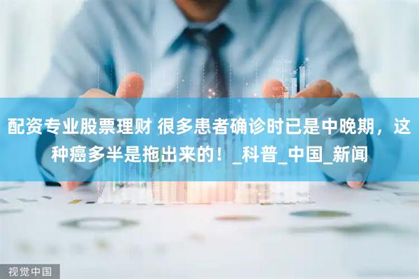 配资专业股票理财 很多患者确诊时已是中晚期，这种癌多半是拖出来的！_科普_中国_新闻