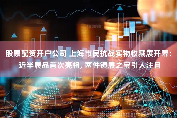 股票配资开户公司 上海市民抗战实物收藏展开幕: 近半展品首次亮相, 两件镇展之宝引人注目