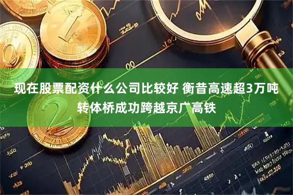现在股票配资什么公司比较好 衡昔高速超3万吨转体桥成功跨越京广高铁