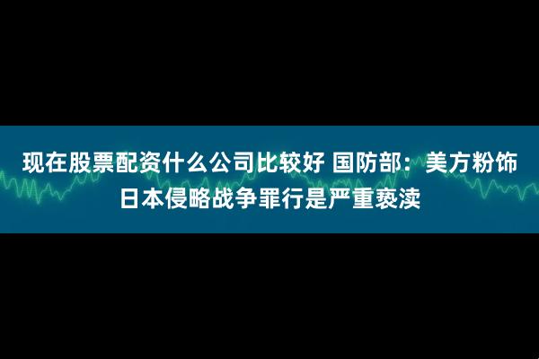现在股票配资什么公司比较好 国防部：美方粉饰日本侵略战争罪行是严重亵渎