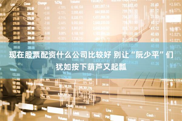 现在股票配资什么公司比较好 别让“阮少平”们犹如按下葫芦又起瓢
