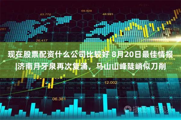 现在股票配资什么公司比较好 8月20日最佳情报|济南月牙泉再次复涌，马山山峰陡峭似刀削