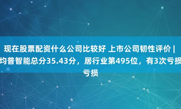 现在股票配资什么公司比较好 上市公司韧性评价 | 均普智能总分35.43分，居行业第495位，有3次亏损