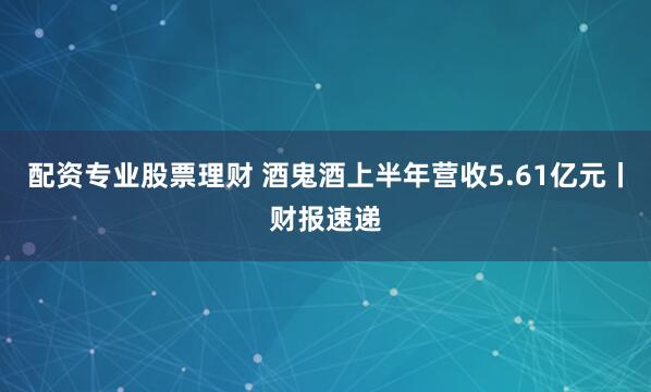 配资专业股票理财 酒鬼酒上半年营收5.61亿元丨财报速递