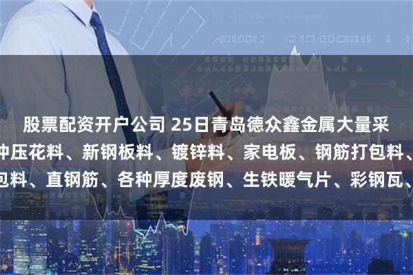 股票配资开户公司 25日青岛德众鑫金属大量采购冷热板冲压料、酸洗冲压花料、新钢板料、镀锌料、家电板、钢筋打包料、直钢筋、各种厚度废钢、生铁暖气片、彩钢瓦、钢丝绳等。以质论价