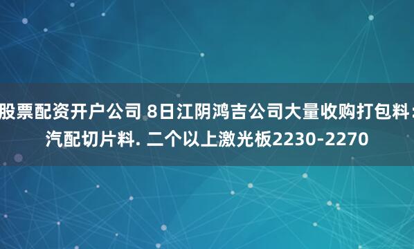 股票配资开户公司 8日江阴鸿吉公司大量收购打包料：汽配切片料. 二个以上激光板2230-2270