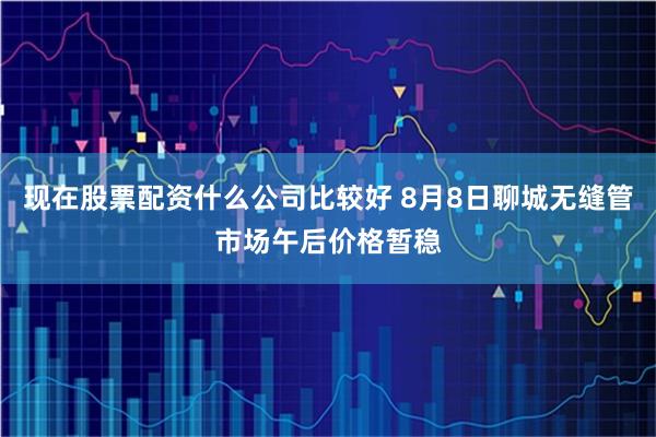 现在股票配资什么公司比较好 8月8日聊城无缝管市场午后价格暂稳