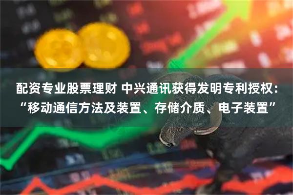 配资专业股票理财 中兴通讯获得发明专利授权：“移动通信方法及装置、存储介质、电子装置”