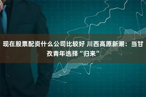 现在股票配资什么公司比较好 川西高原新潮：当甘孜青年选择“归来”