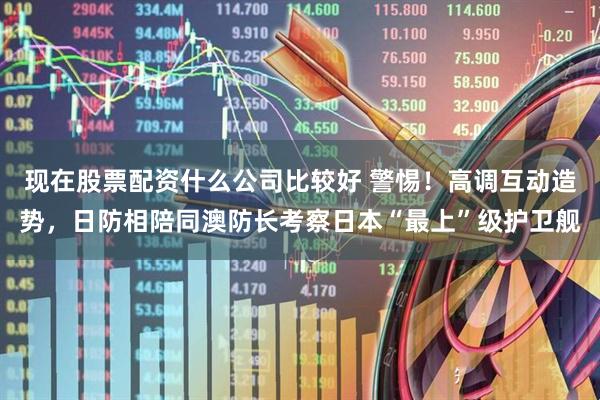 现在股票配资什么公司比较好 警惕！高调互动造势，日防相陪同澳防长考察日本“最上”级护卫舰