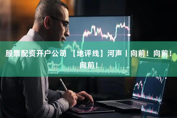 股票配资开户公司 【地评线】河声丨向前！向前！向前！
