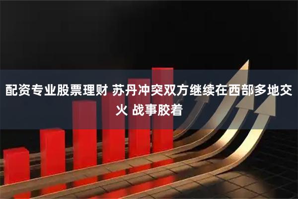 配资专业股票理财 苏丹冲突双方继续在西部多地交火 战事胶着