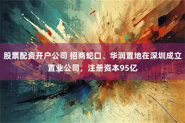 股票配资开户公司 招商蛇口、华润置地在深圳成立置业公司，注册资本95亿