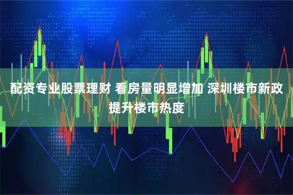 配资专业股票理财 看房量明显增加 深圳楼市新政提升楼市热度