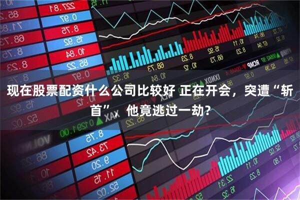 现在股票配资什么公司比较好 正在开会，突遭“斩首”，他竟逃过一劫？