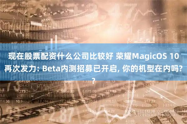 现在股票配资什么公司比较好 荣耀MagicOS 10再次发力: Beta内测招募已开启, 你的机型在内吗?