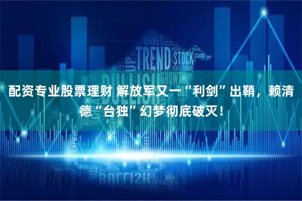 配资专业股票理财 解放军又一“利剑”出鞘，赖清德“台独”幻梦彻底破灭！