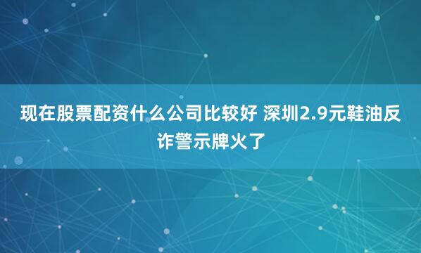 现在股票配资什么公司比较好 深圳2.9元鞋油反诈警示牌火了