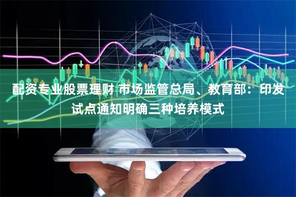 配资专业股票理财 市场监管总局、教育部：印发试点通知明确三种培养模式
