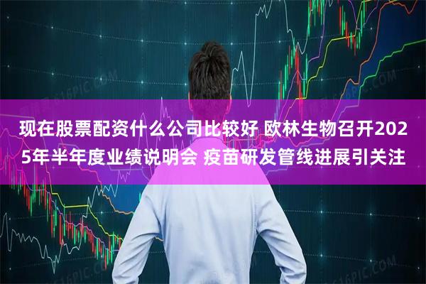 现在股票配资什么公司比较好 欧林生物召开2025年半年度业绩说明会 疫苗研发管线进展引关注