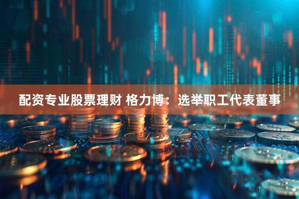 配资专业股票理财 格力博：选举职工代表董事