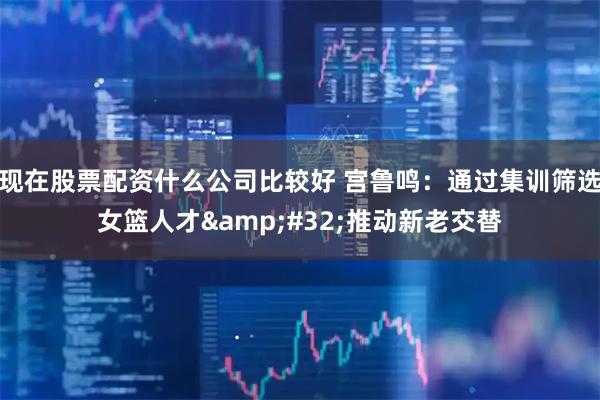 现在股票配资什么公司比较好 宫鲁鸣：通过集训筛选女篮人才&#32;推动新老交替