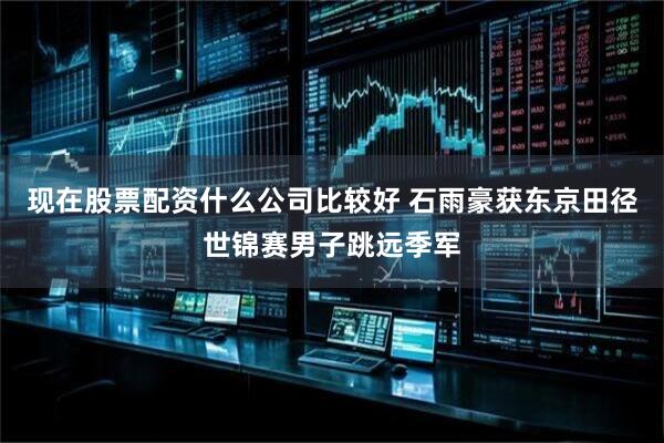 现在股票配资什么公司比较好 石雨豪获东京田径世锦赛男子跳远季军
