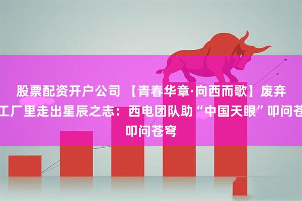股票配资开户公司 【青春华章·向西而歌】废弃木工厂里走出星辰之志：西电团队助“中国天眼”叩问苍穹