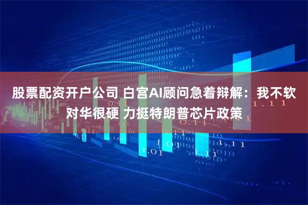 股票配资开户公司 白宫AI顾问急着辩解：我不软对华很硬 力挺特朗普芯片政策