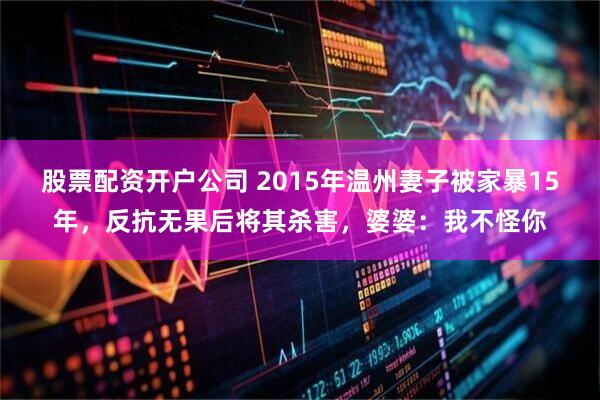 股票配资开户公司 2015年温州妻子被家暴15年，反抗无果后将其杀害，婆婆：我不怪你