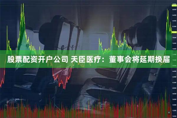 股票配资开户公司 天臣医疗：董事会将延期换届