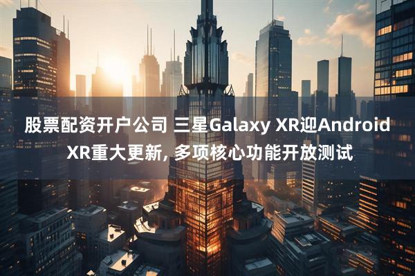 股票配资开户公司 三星Galaxy XR迎Android XR重大更新, 多项核心功能开放测试