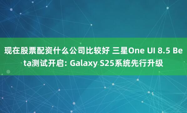 现在股票配资什么公司比较好 三星One UI 8.5 Beta测试开启: Galaxy S25系统先行升级