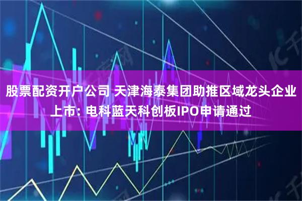 股票配资开户公司 天津海泰集团助推区域龙头企业上市: 电科蓝天科创板IPO申请通过