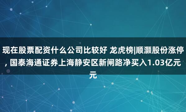 现在股票配资什么公司比较好 龙虎榜|顺灏股份涨停, 国泰海通证券上海静安区新闸路净买入1.03亿元